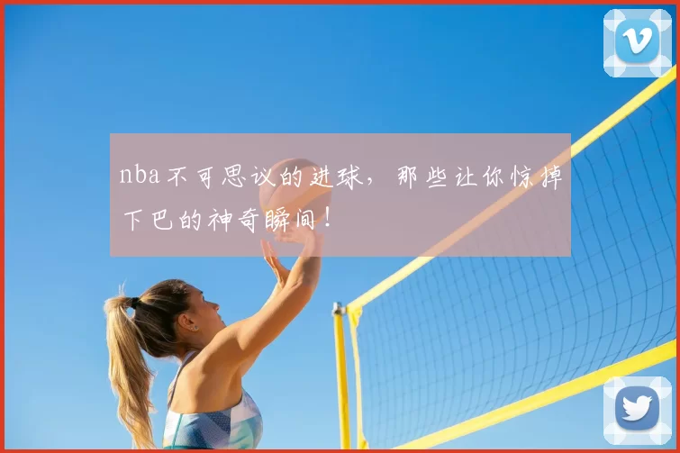 nba不可思议的进球，那些让你惊掉下巴的神奇瞬间！