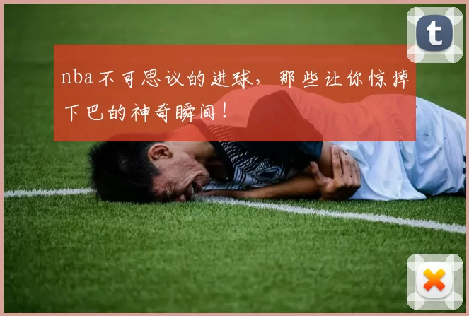nba不可思议的进球，那些让你惊掉下巴的神奇瞬间！