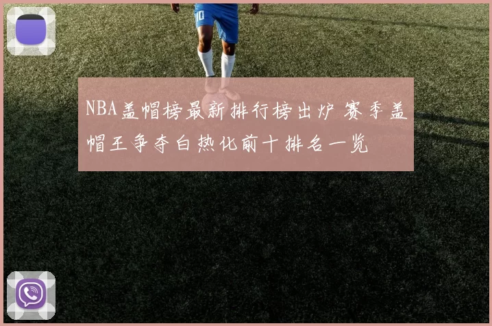 NBA盖帽榜最新排行榜出炉 赛季盖帽王争夺白热化前十排名一览