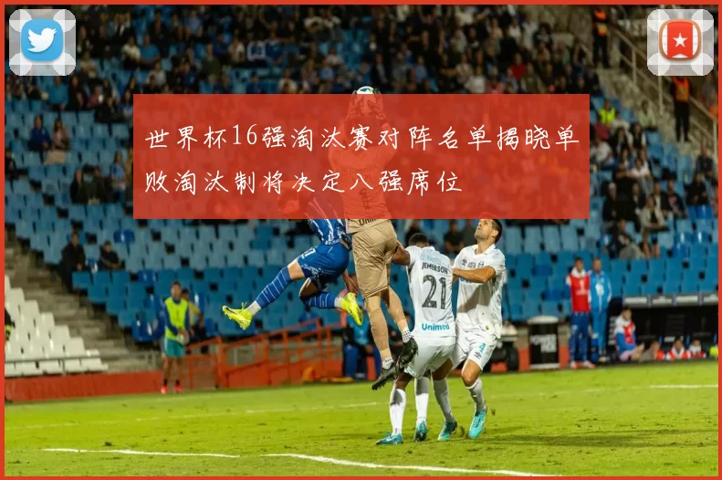 世界杯16强淘汰赛对阵名单揭晓单败淘汰制将决定八强席位