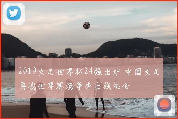 2019女足世界杯24强出炉 中国女足再战世界赛场争夺出线机会