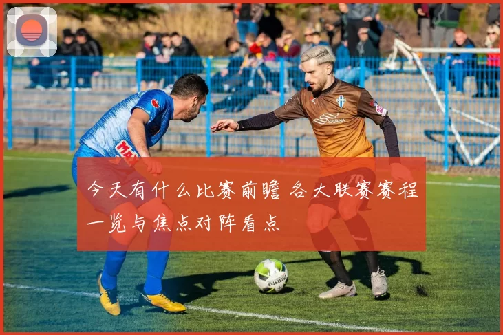 今天有什么比赛前瞻 各大联赛赛程一览与焦点对阵看点