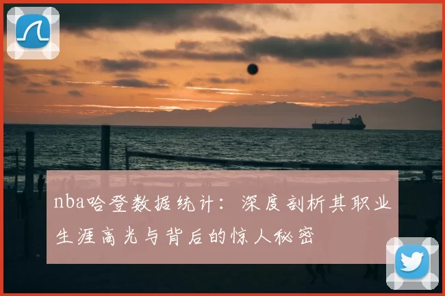 nba哈登数据统计:深度剖析其职业生涯高光与背后的惊人秘密