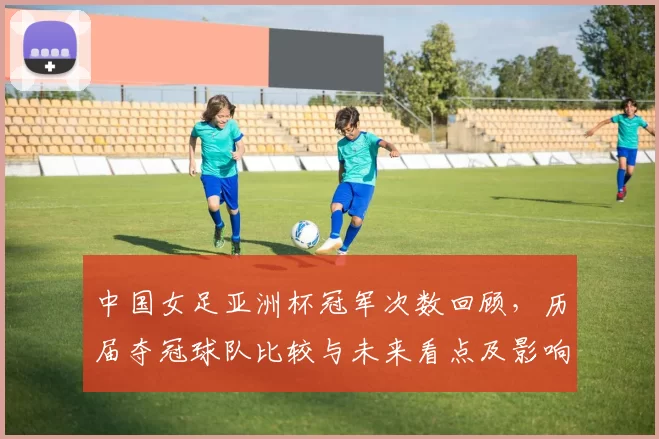 中国女足亚洲杯冠军次数回顾，历届夺冠球队比较与未来看点及影响