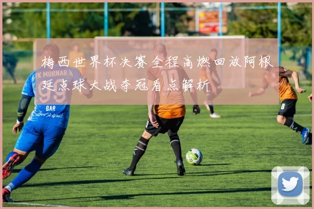 梅西世界杯决赛全程高燃回放阿根廷点球大战夺冠看点解析