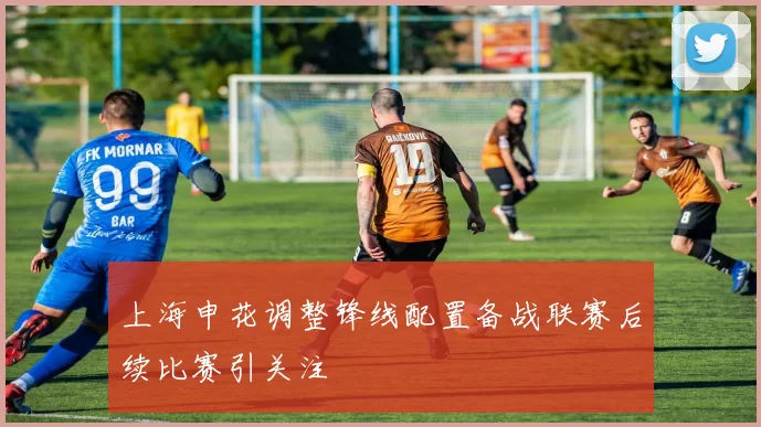 上海申花调整锋线配置备战联赛后续比赛引关注