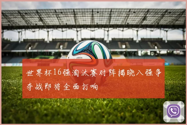 世界杯16强淘汰赛对阵揭晓八强争夺战即将全面打响