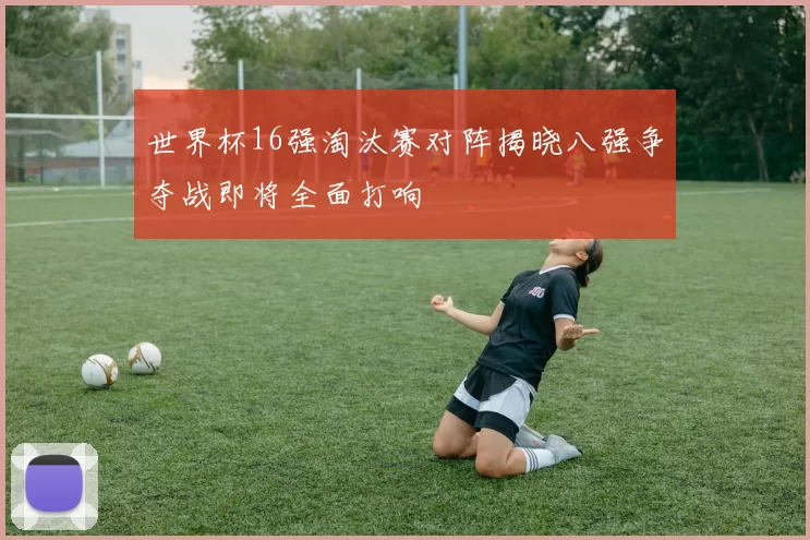 世界杯16强淘汰赛对阵揭晓八强争夺战即将全面打响