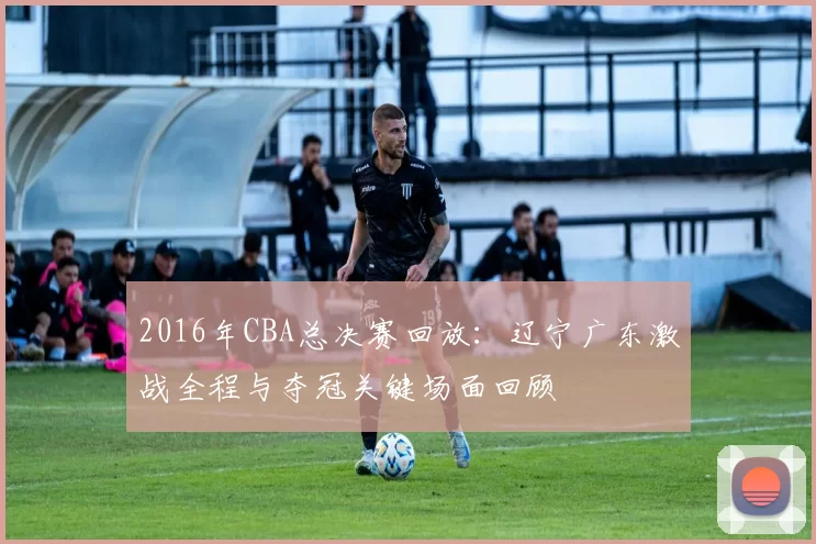 2016年CBA总决赛回放：辽宁广东激战全程与夺冠关键场面回顾