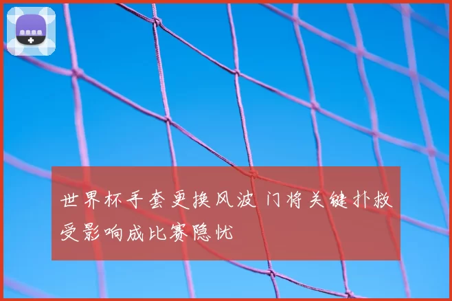 世界杯手套更换风波 门将关键扑救受影响成比赛隐忧