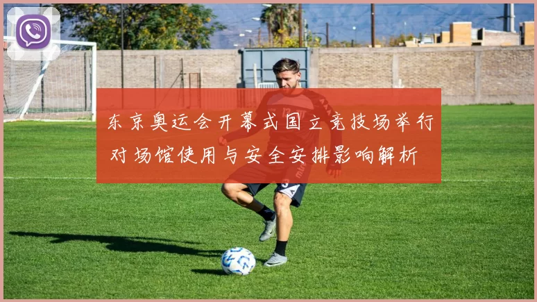 东京奥运会开幕式国立竞技场举行 对场馆使用与安全安排影响解析