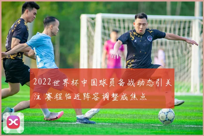 2022世界杯中国球员备战动态引关注 赛程临近阵容调整成焦点