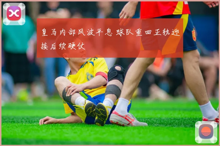 皇马内部风波平息 球队重回正轨迎接后续硬仗