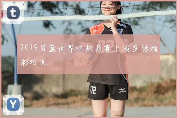 2019男篮世界杯热身赛上演多场精彩对决
