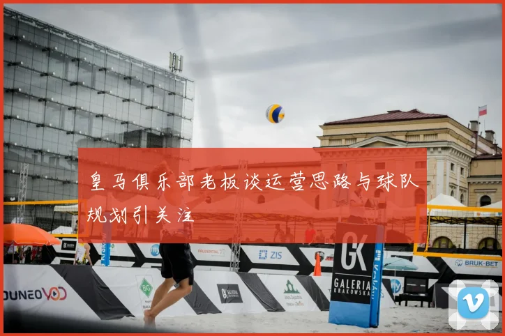 皇马俱乐部老板谈运营思路与球队规划引关注