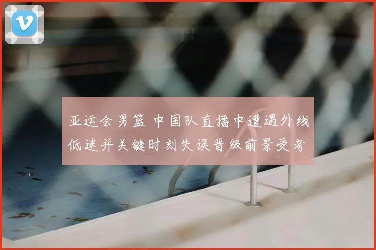 亚运会男篮 中国队直播中遭遇外线低迷并关键时刻失误晋级前景受考验