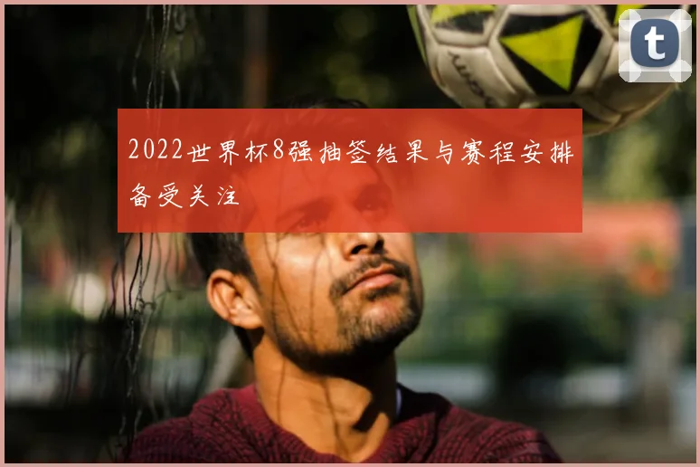 2022世界杯8强抽签结果与赛程安排备受关注