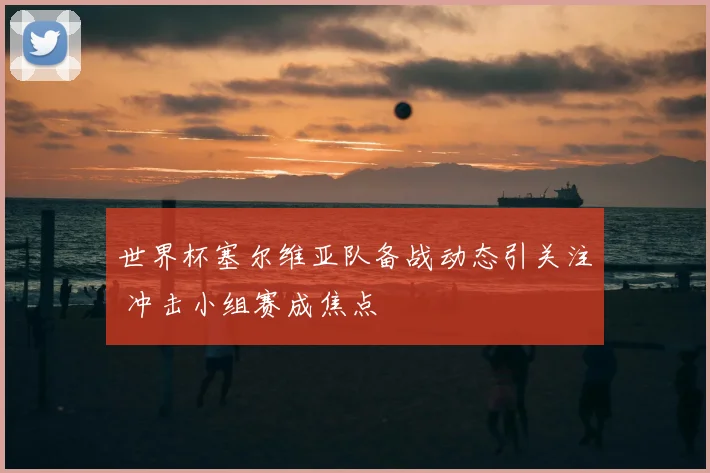 世界杯塞尔维亚队备战动态引关注 冲击小组赛成焦点
