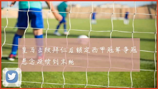 皇马击败拜仁后锁定西甲冠军争冠悬念延续到末轮