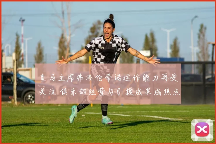 皇马主席弗洛伦蒂诺运作能力再受关注 俱乐部经营与引援成果成焦点