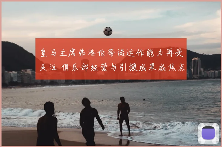皇马主席弗洛伦蒂诺运作能力再受关注 俱乐部经营与引援成果成焦点