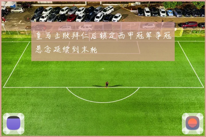 皇马击败拜仁后锁定西甲冠军争冠悬念延续到末轮