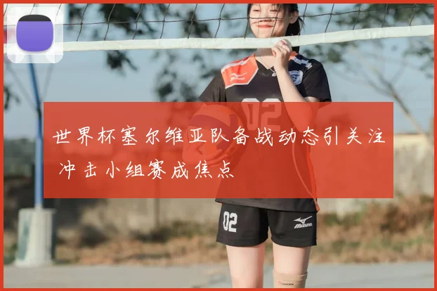 世界杯塞尔维亚队备战动态引关注 冲击小组赛成焦点
