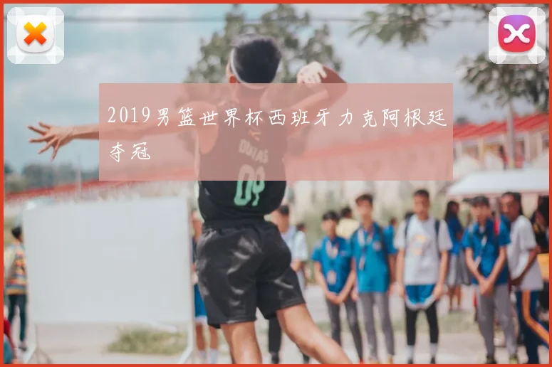 2019男篮世界杯西班牙力克阿根廷夺冠