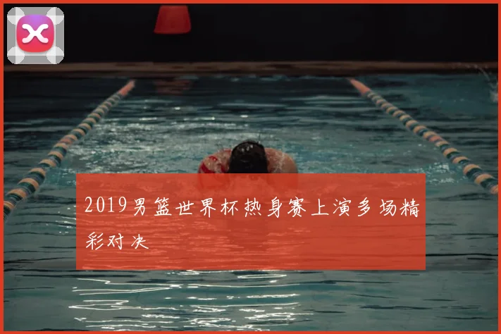 2019男篮世界杯热身赛上演多场精彩对决